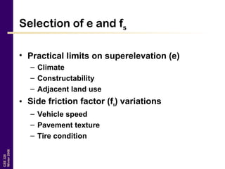 CEE320
Winter2006
Selection of e and fs
• Practical limits on superelevation (e)
– Climate
– Constructability
– Adjacent land use
• Side friction factor (fs) variations
– Vehicle speed
– Pavement texture
– Tire condition
 