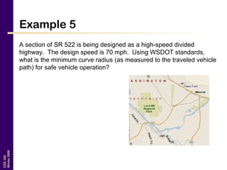 CEE320
Winter2006
Example 5
A section of SR 522 is being designed as a high-speed divided
highway. The design speed is 70 mph. Using WSDOT standards,
what is the minimum curve radius (as measured to the traveled vehicle
path) for safe vehicle operation?
 