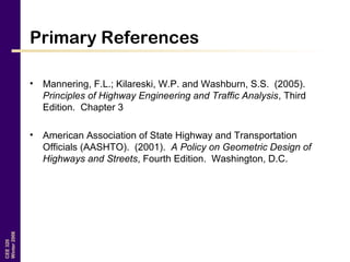 CEE320
Winter2006
Primary References
• Mannering, F.L.; Kilareski, W.P. and Washburn, S.S. (2005).
Principles of Highway Engineering and Traffic Analysis, Third
Edition. Chapter 3
• American Association of State Highway and Transportation
Officials (AASHTO). (2001). A Policy on Geometric Design of
Highways and Streets, Fourth Edition. Washington, D.C.
 