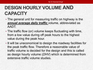 DESIGN HOURLY VOLUME AND
CAPACITY
• The general unit for measuring traffic on highway is the
annual average daily traffic volume, abbreviated as
AADT.
• The traffic flow (or) volume keeps fluctuating with time,
from a low value during off peak hours to the highest
value during the peak hour.
• It will be uneconomical to design the roadway facilities for
the peak traffic flow. Therefore a reasonable value of
traffic volume is decided for the design and this is called
as design hourly volume (DHV) which is determined from
extensive traffic volume studies.
By Er.Harpreet Singh
 
