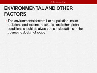 ENVIRONMENTAL AND OTHER
FACTORS
• The environmental factors like air pollution, noise
pollution, landscaping, aesthetics and other global
conditions should be given due considerations in the
geometric design of roads
By Er.Harpreet Singh
 