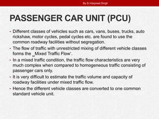 PASSENGER CAR UNIT (PCU)
• Different classes of vehicles such as cars, vans, buses, trucks, auto
rickshaw, motor cycles, pedal cycles etc. are found to use the
common roadway facilities without segregation.
• The flow of traffic with unrestricted mixing of different vehicle classes
forms the ‗Mixed Traffic Flow‘.
• In a mixed traffic condition, the traffic flow characteristics are very
much complex when compared to homogeneous traffic consisting of
passenger cars only.
• It is very difficult to estimate the traffic volume and capacity of
roadway facilities under mixed traffic flow.
• Hence the different vehicle classes are converted to one common
standard vehicle unit.
By Er.Harpreet Singh
 