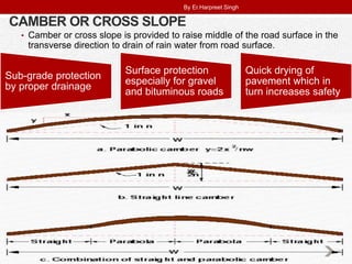 CAMBER OR CROSS SLOPE
• Camber or cross slope is provided to raise middle of the road surface in the
transverse direction to drain of rain water from road surface.
Sub-grade protection
by proper drainage
Surface protection
especially for gravel
and bituminous roads
Quick drying of
pavement which in
turn increases safety
By Er.Harpreet Singh
 