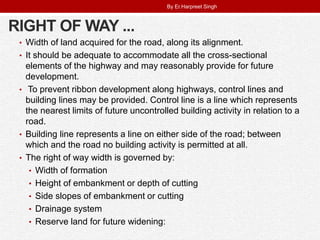 RIGHT OF WAY ...
• Width of land acquired for the road, along its alignment.
• It should be adequate to accommodate all the cross-sectional
elements of the highway and may reasonably provide for future
development.
• To prevent ribbon development along highways, control lines and
building lines may be provided. Control line is a line which represents
the nearest limits of future uncontrolled building activity in relation to a
road.
• Building line represents a line on either side of the road; between
which and the road no building activity is permitted at all.
• The right of way width is governed by:
• Width of formation
• Height of embankment or depth of cutting
• Side slopes of embankment or cutting
• Drainage system
• Reserve land for future widening:
By Er.Harpreet Singh
 