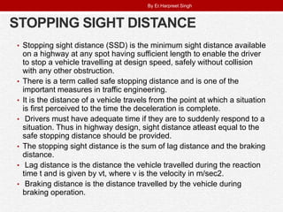 STOPPING SIGHT DISTANCE
• Stopping sight distance (SSD) is the minimum sight distance available
on a highway at any spot having sufficient length to enable the driver
to stop a vehicle travelling at design speed, safely without collision
with any other obstruction.
• There is a term called safe stopping distance and is one of the
important measures in traffic engineering.
• It is the distance of a vehicle travels from the point at which a situation
is first perceived to the time the deceleration is complete.
• Drivers must have adequate time if they are to suddenly respond to a
situation. Thus in highway design, sight distance atleast equal to the
safe stopping distance should be provided.
• The stopping sight distance is the sum of lag distance and the braking
distance.
• Lag distance is the distance the vehicle travelled during the reaction
time t and is given by vt, where v is the velocity in m/sec2.
• Braking distance is the distance travelled by the vehicle during
braking operation.
By Er.Harpreet Singh
 