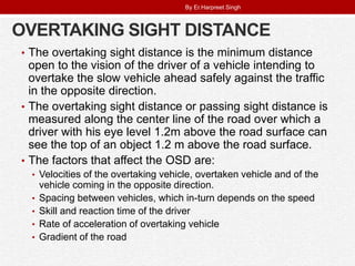 OVERTAKING SIGHT DISTANCE
• The overtaking sight distance is the minimum distance
open to the vision of the driver of a vehicle intending to
overtake the slow vehicle ahead safely against the traffic
in the opposite direction.
• The overtaking sight distance or passing sight distance is
measured along the center line of the road over which a
driver with his eye level 1.2m above the road surface can
see the top of an object 1.2 m above the road surface.
• The factors that affect the OSD are:
• Velocities of the overtaking vehicle, overtaken vehicle and of the
vehicle coming in the opposite direction.
• Spacing between vehicles, which in-turn depends on the speed
• Skill and reaction time of the driver
• Rate of acceleration of overtaking vehicle
• Gradient of the road
By Er.Harpreet Singh
 