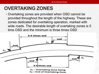OVERTAKING ZONES
• Overtaking zones are provided when OSD cannot be
provided throughout the length of the highway. These are
zones dedicated for overtaking operation, marked with
wide roads. The desirable length of overtaking zones is 5
time OSD and the minimum is three times OSD
By Er.Harpreet Singh
 