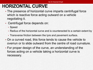 HORIZONTAL CURVE
• The presence of horizontal curve imparts centrifugal force
which is reactive force acting outward on a vehicle
negotiating it.
• Centrifugal force depends on:
• Speed
• Radius of the horizontal curve and is counteracted to a certain extent by
• Transverse friction between the tyre and pavement surface.
• On a curved road, this force tends to cause the vehicle to
overrun or to slide outward from the centre of road curvature.
• For proper design of the curve, an understanding of the
forces acting on a vehicle taking a horizontal curve is
necessary.
By Er.Harpreet Singh
 