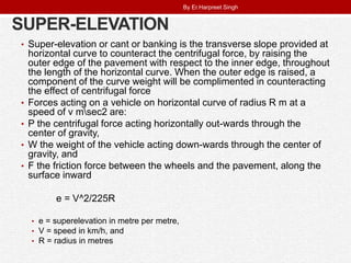 SUPER-ELEVATION
• Super-elevation or cant or banking is the transverse slope provided at
horizontal curve to counteract the centrifugal force, by raising the
outer edge of the pavement with respect to the inner edge, throughout
the length of the horizontal curve. When the outer edge is raised, a
component of the curve weight will be complimented in counteracting
the effect of centrifugal force
• Forces acting on a vehicle on horizontal curve of radius R m at a
speed of v msec2 are:
• P the centrifugal force acting horizontally out-wards through the
center of gravity,
• W the weight of the vehicle acting down-wards through the center of
gravity, and
• F the friction force between the wheels and the pavement, along the
surface inward
e = V^2/225R
• e = superelevation in metre per metre,
• V = speed in km/h, and
• R = radius in metres
By Er.Harpreet Singh
 