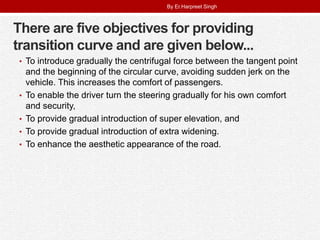 There are five objectives for providing
transition curve and are given below...
• To introduce gradually the centrifugal force between the tangent point
and the beginning of the circular curve, avoiding sudden jerk on the
vehicle. This increases the comfort of passengers.
• To enable the driver turn the steering gradually for his own comfort
and security,
• To provide gradual introduction of super elevation, and
• To provide gradual introduction of extra widening.
• To enhance the aesthetic appearance of the road.
By Er.Harpreet Singh
 