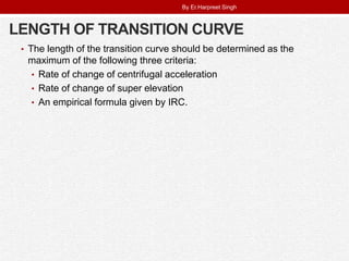 LENGTH OF TRANSITION CURVE
• The length of the transition curve should be determined as the
maximum of the following three criteria:
• Rate of change of centrifugal acceleration
• Rate of change of super elevation
• An empirical formula given by IRC.
By Er.Harpreet Singh
 