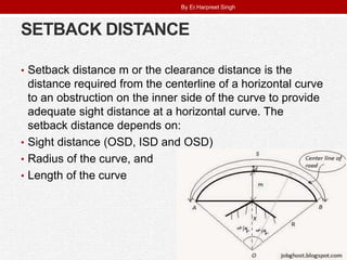 SETBACK DISTANCE
• Setback distance m or the clearance distance is the
distance required from the centerline of a horizontal curve
to an obstruction on the inner side of the curve to provide
adequate sight distance at a horizontal curve. The
setback distance depends on:
• Sight distance (OSD, ISD and OSD)
• Radius of the curve, and
• Length of the curve
By Er.Harpreet Singh
 