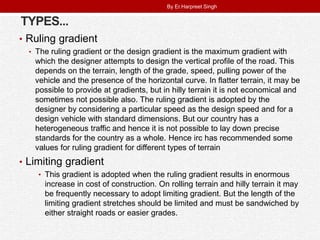 TYPES...
• Ruling gradient
• The ruling gradient or the design gradient is the maximum gradient with
which the designer attempts to design the vertical profile of the road. This
depends on the terrain, length of the grade, speed, pulling power of the
vehicle and the presence of the horizontal curve. In flatter terrain, it may be
possible to provide at gradients, but in hilly terrain it is not economical and
sometimes not possible also. The ruling gradient is adopted by the
designer by considering a particular speed as the design speed and for a
design vehicle with standard dimensions. But our country has a
heterogeneous traffic and hence it is not possible to lay down precise
standards for the country as a whole. Hence irc has recommended some
values for ruling gradient for different types of terrain
• Limiting gradient
• This gradient is adopted when the ruling gradient results in enormous
increase in cost of construction. On rolling terrain and hilly terrain it may
be frequently necessary to adopt limiting gradient. But the length of the
limiting gradient stretches should be limited and must be sandwiched by
either straight roads or easier grades.
By Er.Harpreet Singh
 