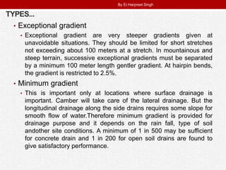 TYPES...
• Exceptional gradient
• Exceptional gradient are very steeper gradients given at
unavoidable situations. They should be limited for short stretches
not exceeding about 100 meters at a stretch. In mountainous and
steep terrain, successive exceptional gradients must be separated
by a minimum 100 meter length gentler gradient. At hairpin bends,
the gradient is restricted to 2.5%.
• Minimum gradient
• This is important only at locations where surface drainage is
important. Camber will take care of the lateral drainage. But the
longitudinal drainage along the side drains requires some slope for
smooth flow of water.Therefore minimum gradient is provided for
drainage purpose and it depends on the rain fall, type of soil
andother site conditions. A minimum of 1 in 500 may be sufficient
for concrete drain and 1 in 200 for open soil drains are found to
give satisfactory performance.
By Er.Harpreet Singh
 