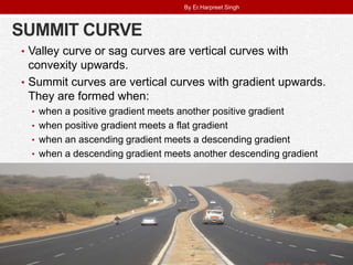 SUMMIT CURVE
• Valley curve or sag curves are vertical curves with
convexity upwards.
• Summit curves are vertical curves with gradient upwards.
They are formed when:
• when a positive gradient meets another positive gradient
• when positive gradient meets a flat gradient
• when an ascending gradient meets a descending gradient
• when a descending gradient meets another descending gradient
By Er.Harpreet Singh
 