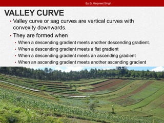 VALLEY CURVE
• Valley curve or sag curves are vertical curves with
convexity downwards.
• They are formed when
• When a descending gradient meets another descending gradient.
• When a descending gradient meets a flat gradient
• When a descending gradient meets an ascending gradient
• When an ascending gradient meets another ascending gradient
By Er.Harpreet Singh
 