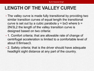 LENGTH OF THE VALLEY CURVE
• The valley curve is made fully transitional by providing two
similar transition curves of equal length the transitional
curve is set out by a cubic parabola y = bx3 where b =
2N/3L2 the length of the valley transition curve is
designed based on two criteria:
• 1. Comfort criteria; that are allowable rate of change of
centrifugal acceleration is limited to a comfortable level of
about 0:6msec3.
• 2. Safety criteria; that is the driver should have adequate
headlight sight distance at any part of the country.
By Er.Harpreet Singh
 