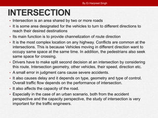 INTERSECTION
• Intersection is an area shared by two or more roads
• It is some area designated for the vehicles to turn to different directions to
reach their desired destinations
• Its main function is to provide channelization of route direction
• It is the most complex location on any highway. Conflicts are common at the
intersections. This is because Vehicles moving in different direction want to
occupy same space at the same time. In addition, the pedestrians also seek
same space for crossing.
• Drivers have to make split second decision at an intersection by considering
this route. Intersection geometry, other vehicles, their speed, direction etc.
• A small error in judgment cans cause severe accidents.
• It also causes delay and it depends on type, geometry and type of control.
Overall traffic flow depends on the performance of intersection.
• It also affects the capacity of the road.
• Especially in the case of an urban scenario, both from the accident
perspective and the capacity perspective, the study of intersection is very
important for the traffic engineers.
By Er.Harpreet Singh
 