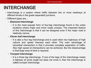 INTERCHANGE
• Interchange is a system where traffic between two or more roadways at
different levels in the grade separated junctions.
• Different types are...
• Diamond interchange
• It is the most popular form of four-leg interchange found in the urban
locations where major and minor roads crosses. The important feature
of this interchange is that it can be designed even if the major road is
relatively narrow.
• Clover leaf interchange
• It is also a four leg interchange and is used when two highways of high
volume and speed intersect each other. The main advantage of
cloverleaf intersection is that it provides complete separation of traffic.
Also high speed at intersections can be achieved. But the disadvantage
is that large area of land is required.
• Trumpet interchange
• It is a three leg interchange. If one of the legs of the interchange meets
a highway at some angle but does not cross it, then the interchange is
called trumpet interchange
By Er.Harpreet Singh
 