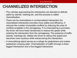 CHANNELIZED INTERSECTION
• The vehicles approaching the intersection are directed to definite
paths by islands, marking etc. and this process is called
channelization.
• There can be channelized or unchannalized intersection but
channelized intersection provides more safety and efficiency. It
reduces the number of possible conflicts by reducing the area of
conflicts available in the carriageway. If no channelizing is provided,
the driver will have fewer tendencies to reduce the speed while
entering the intersection from the carriageway. The presence of traffic
islands, markings etc. Makes the driver to reduce the speed and
becomes more cautious while maneuvering the intersection.
• A channelizing island serves as a refuge for pedestrians and makes
pedestrian crossing safer. Channelization of traffic through a three-
legged intersection and a four-legged intersection
By Er.Harpreet Singh
 