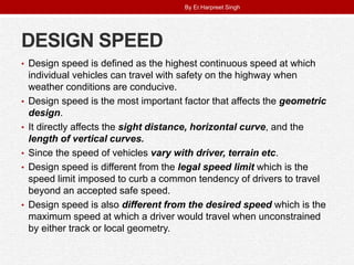 DESIGN SPEED
• Design speed is defined as the highest continuous speed at which
individual vehicles can travel with safety on the highway when
weather conditions are conducive.
• Design speed is the most important factor that affects the geometric
design.
• It directly affects the sight distance, horizontal curve, and the
length of vertical curves.
• Since the speed of vehicles vary with driver, terrain etc.
• Design speed is different from the legal speed limit which is the
speed limit imposed to curb a common tendency of drivers to travel
beyond an accepted safe speed.
• Design speed is also different from the desired speed which is the
maximum speed at which a driver would travel when unconstrained
by either track or local geometry.
By Er.Harpreet Singh
 
