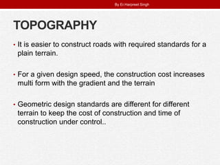 TOPOGRAPHY
• It is easier to construct roads with required standards for a
plain terrain.
• For a given design speed, the construction cost increases
multi form with the gradient and the terrain
• Geometric design standards are different for different
terrain to keep the cost of construction and time of
construction under control..
By Er.Harpreet Singh
 