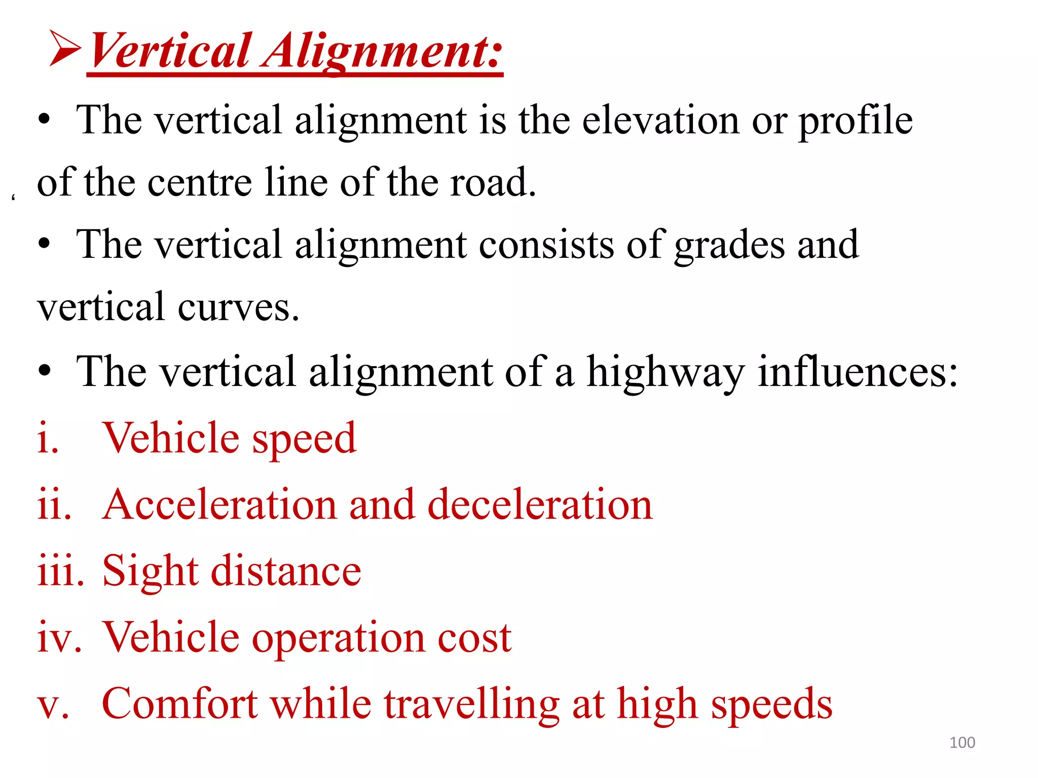 Vertical Alignment:
• The vertical alignment is the elevation or profile
of the centre line of the road.
• The vertical alignment consists of grades and
vertical curves.
• The vertical alignment of a highway influences:
i. Vehicle speed
ii. Acceleration and deceleration
iii. Sight distance
iv. Vehicle operation cost
v. Comfort while travelling at high speeds
100
‘
 