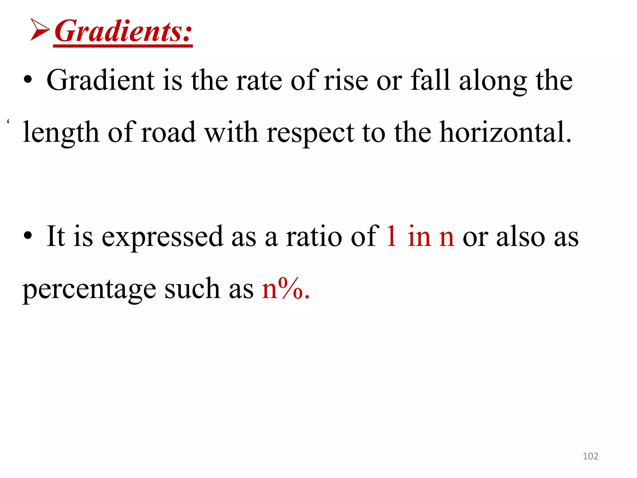 Gradients:
• Gradient is the rate of rise or fall along the
length of road with respect to the horizontal.
• It is expressed as a ratio of 1 in n or also as
percentage such as n%.
102
‘
 