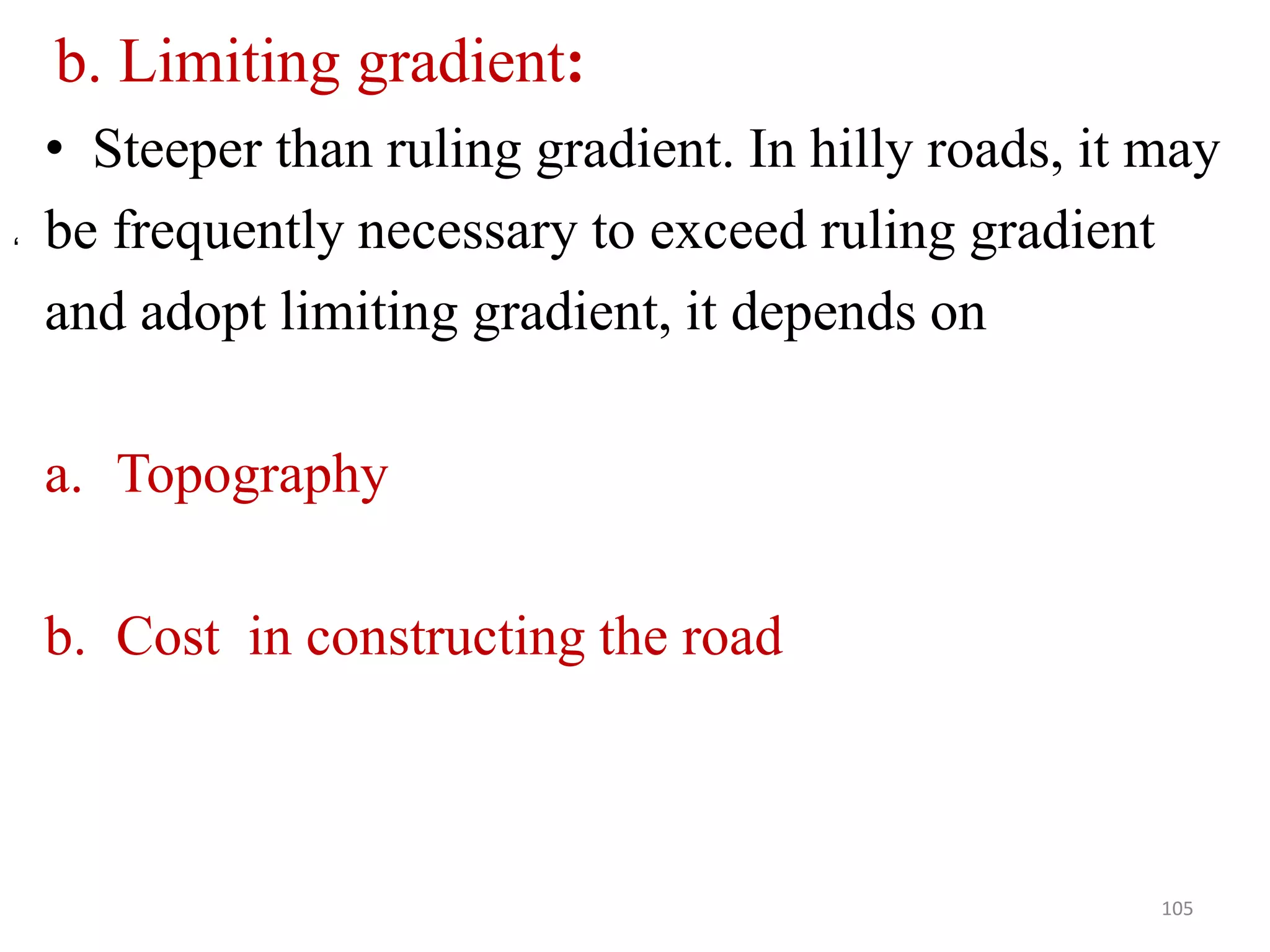 b. Limiting gradient:
• Steeper than ruling gradient. In hilly roads, it may
be frequently necessary to exceed ruling gradient
and adopt limiting gradient, it depends on
a. Topography
b. Cost in constructing the road
105
‘
 