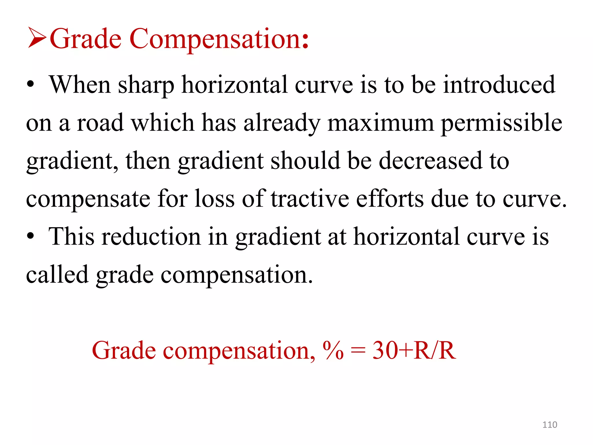 • When sharp horizontal curve is to be introduced
on a road which has already maximum permissible
gradient, then gradient should be decreased to
compensate for loss of tractive efforts due to curve.
• This reduction in gradient at horizontal curve is
called grade compensation.
Grade compensation, % = 30+R/R
110
Grade Compensation:
 