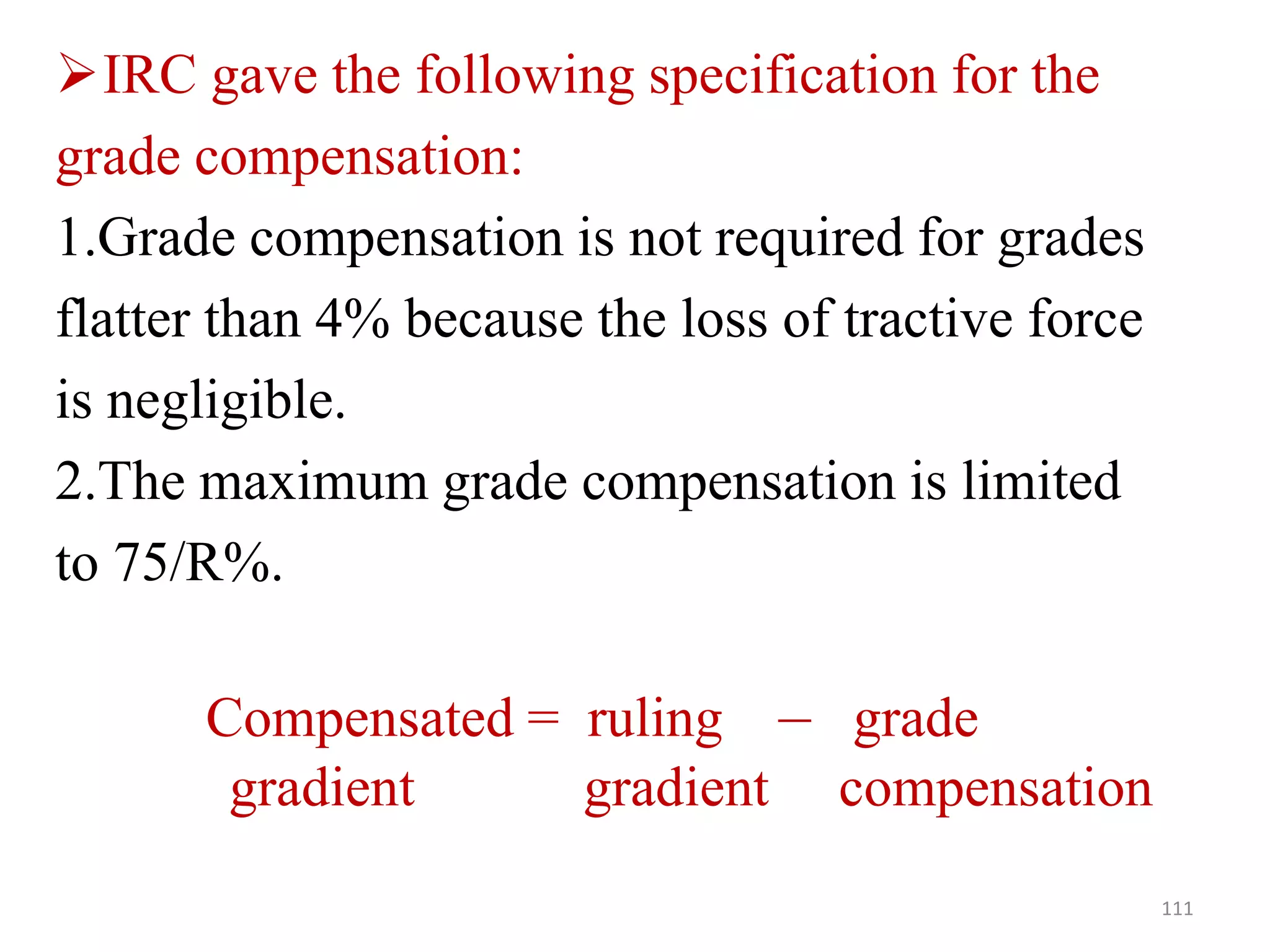 IRC gave the following specification for the
grade compensation:
1.Grade compensation is not required for grades
flatter than 4% because the loss of tractive force
is negligible.
2.The maximum grade compensation is limited
to 75/R%.
Compensated = ruling – grade
gradient gradient compensation
111
 