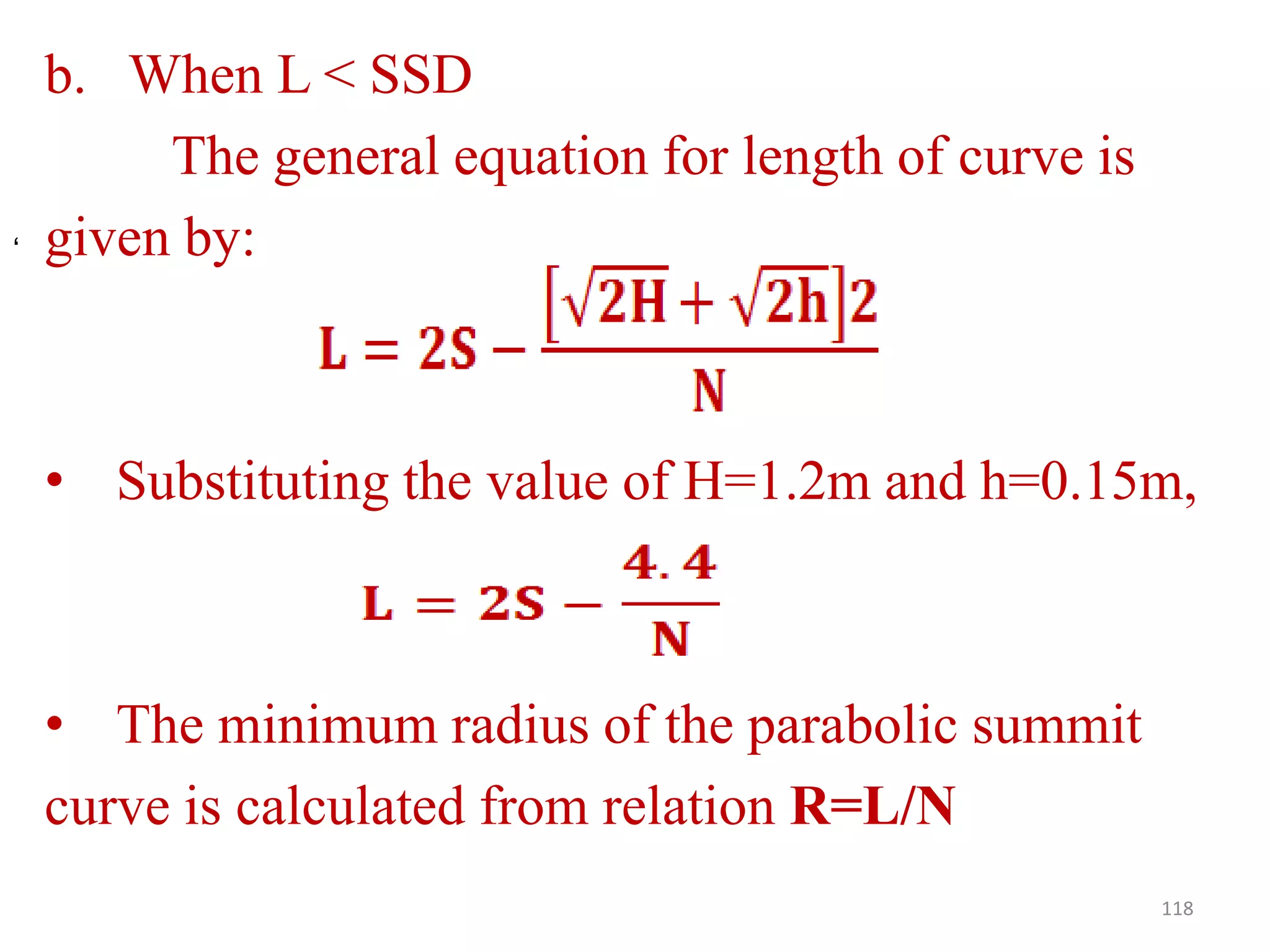 b. When L < SSD
The general equation for length of curve is
given by:
• Substituting the value of H=1.2m and h=0.15m,
• The minimum radius of the parabolic summit
curve is calculated from relation R=L/N
118
‘
 