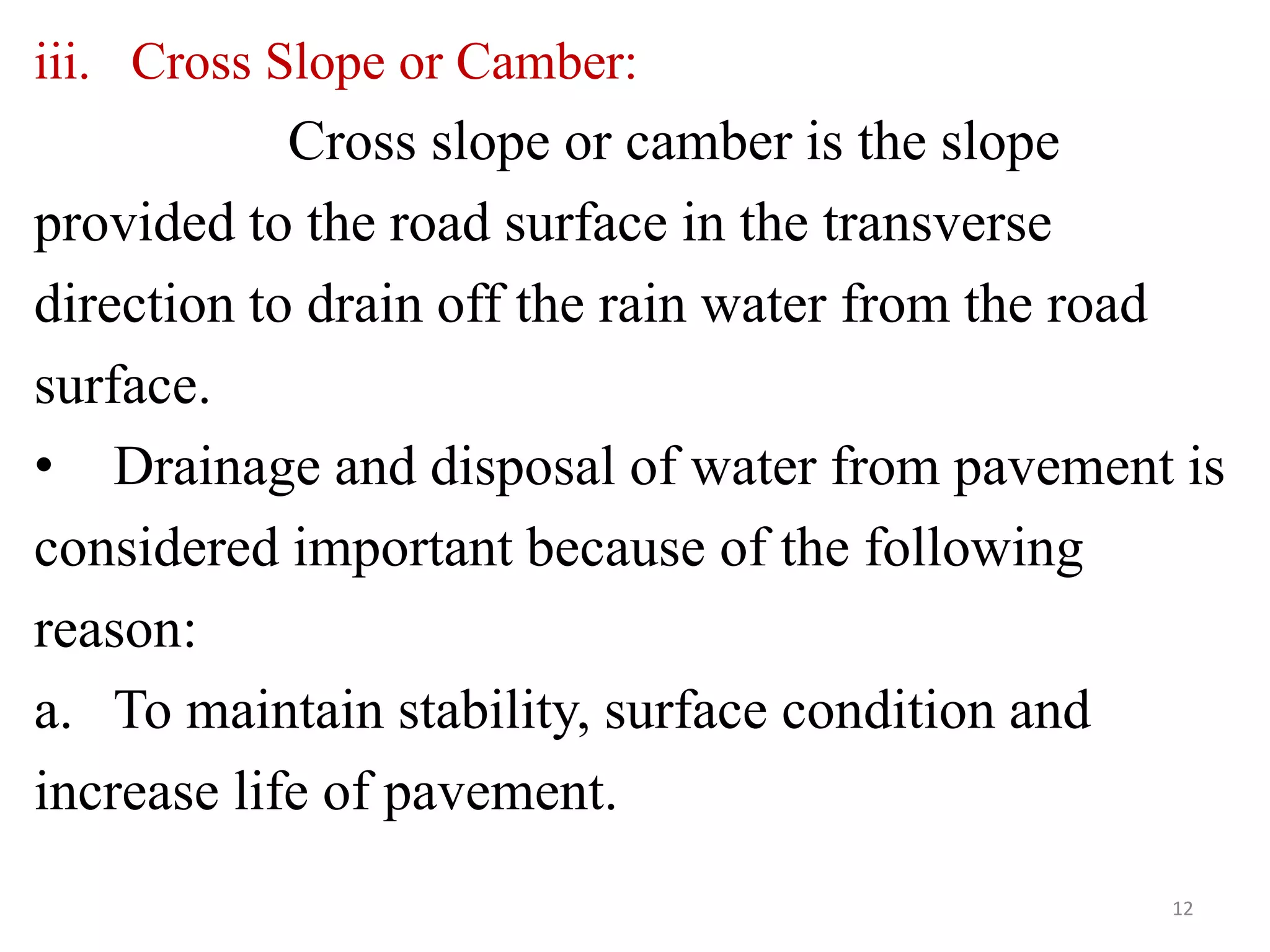iii. Cross Slope or Camber:
Cross slope or camber is the slope
provided to the road surface in the transverse
direction to drain off the rain water from the road
surface.
• Drainage and disposal of water from pavement is
considered important because of the following
reason:
a. To maintain stability, surface condition and
increase life of pavement.
12
 
