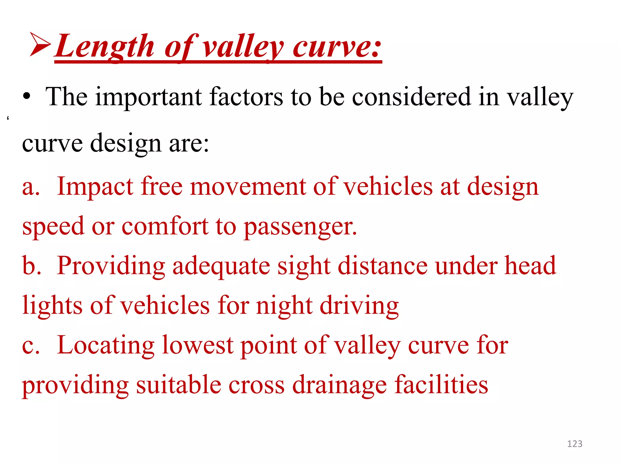Length of valley curve:
• The important factors to be considered in valley
curve design are:
a. Impact free movement of vehicles at design
speed or comfort to passenger.
b. Providing adequate sight distance under head
lights of vehicles for night driving
c. Locating lowest point of valley curve for
providing suitable cross drainage facilities
123
‘
 