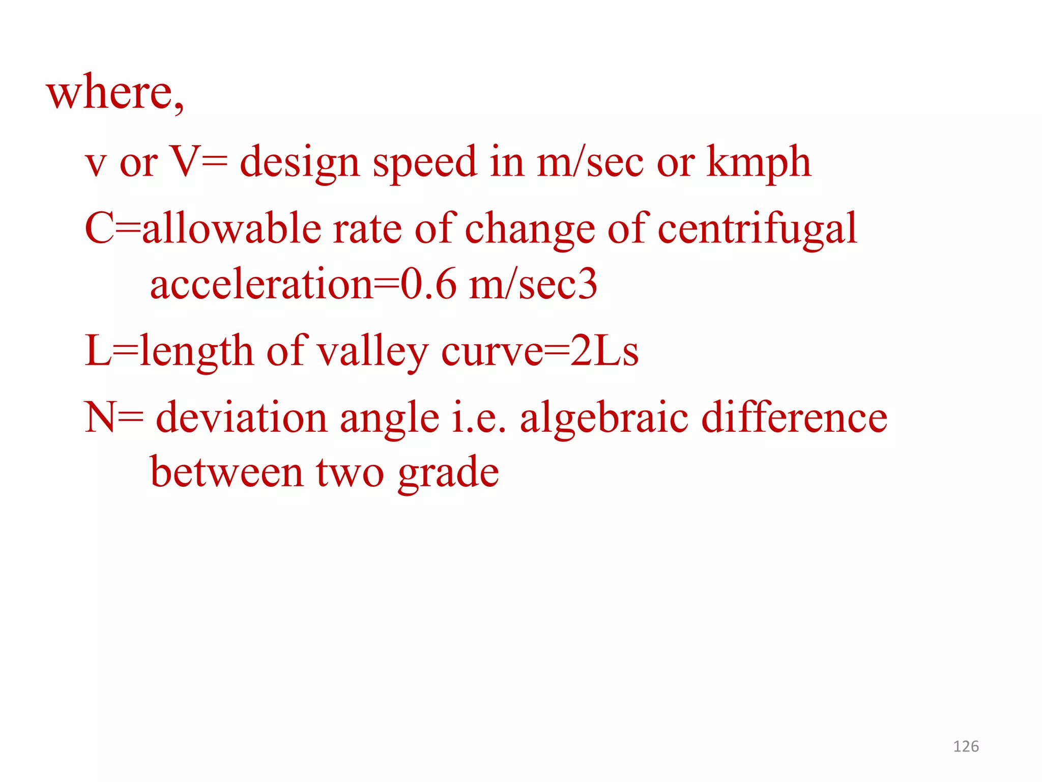 where,
v or V= design speed in m/sec or kmph
C=allowable rate of change of centrifugal
acceleration=0.6 m/sec3
L=length of valley curve=2Ls
N= deviation angle i.e. algebraic difference
between two grade
126
 