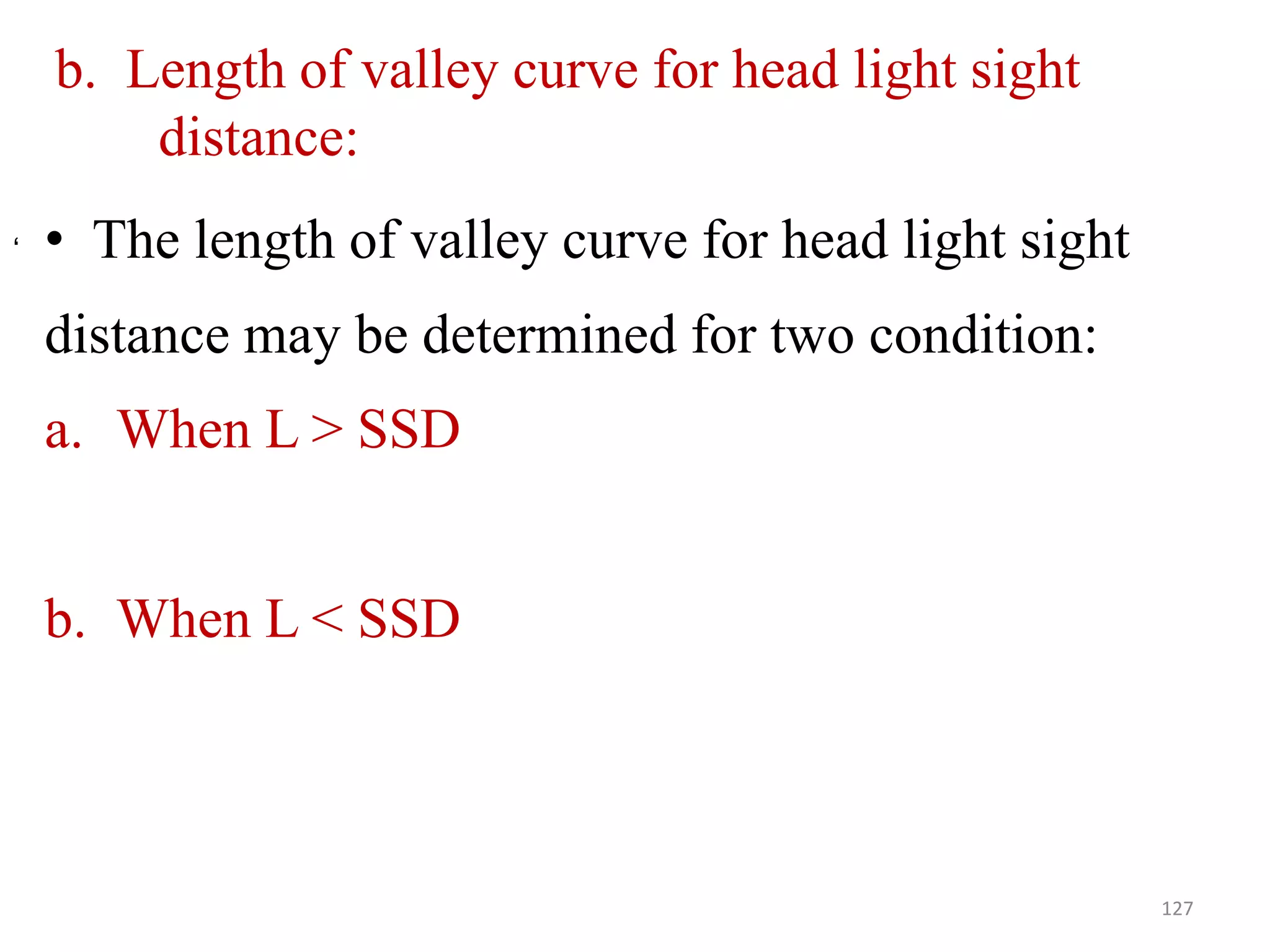 b. Length of valley curve for head light sight
distance:
• The length of valley curve for head light sight
distance may be determined for two condition:
a. When L > SSD
b. When L < SSD
127
‘
 