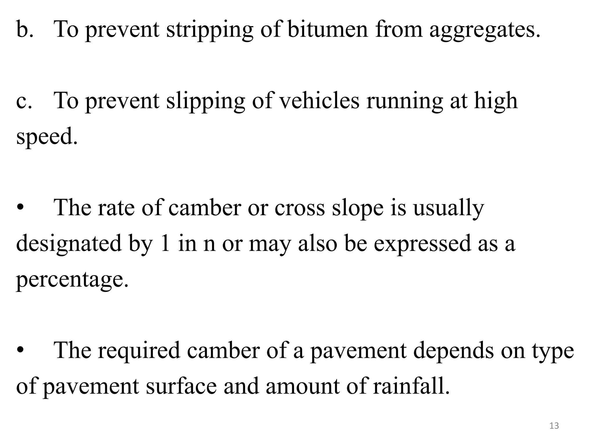 b. To prevent stripping of bitumen from aggregates.
c. To prevent slipping of vehicles running at high
speed.
• The rate of camber or cross slope is usually
designated by 1 in n or may also be expressed as a
percentage.
• The required camber of a pavement depends on type
of pavement surface and amount of rainfall.
13
 