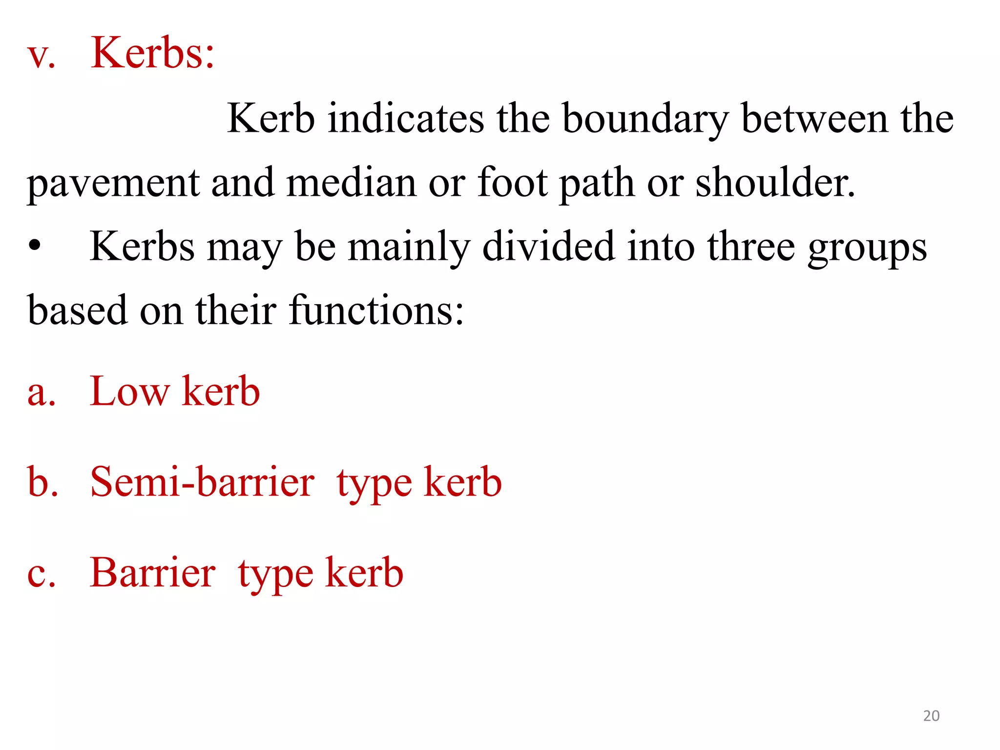 v. Kerbs:
Kerb indicates the boundary between the
pavement and median or foot path or shoulder.
• Kerbs may be mainly divided into three groups
based on their functions:
a. Low kerb
b. Semi-barrier type kerb
c. Barrier type kerb
20
 