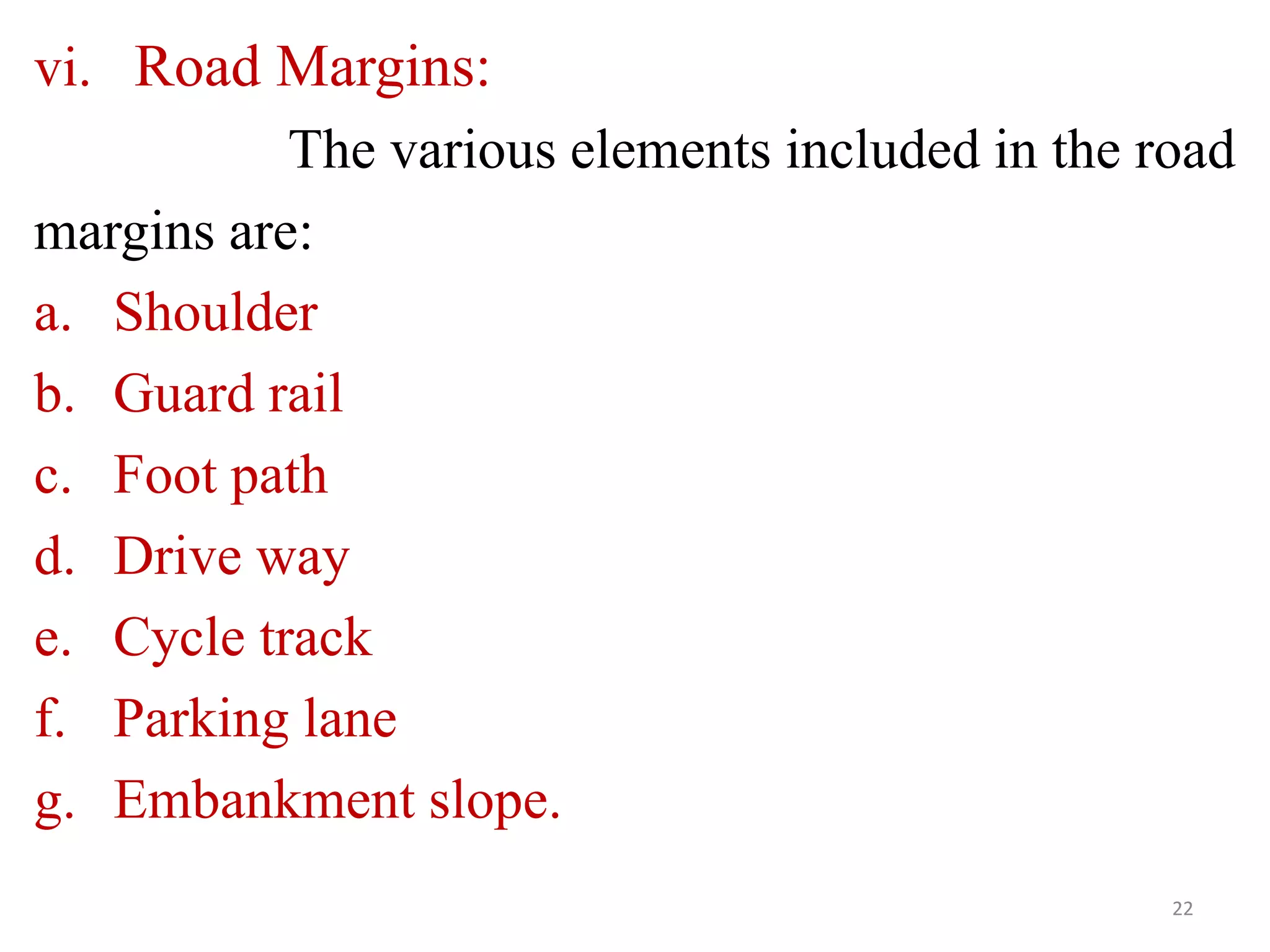vi. Road Margins:
The various elements included in the road
margins are:
a. Shoulder
b. Guard rail
c. Foot path
d. Drive way
e. Cycle track
f. Parking lane
g. Embankment slope.
22
 