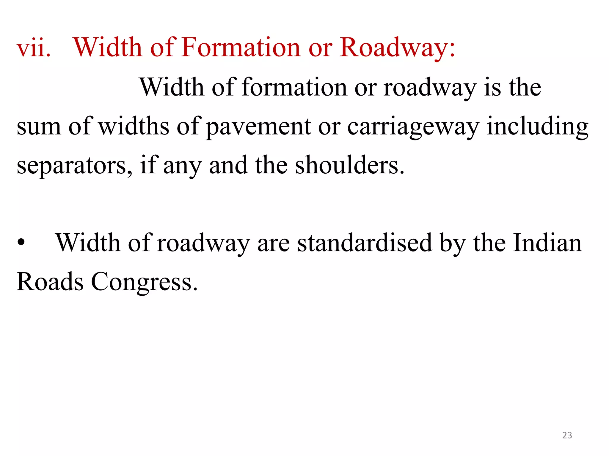 vii. Width of Formation or Roadway:
Width of formation or roadway is the
sum of widths of pavement or carriageway including
separators, if any and the shoulders.
• Width of roadway are standardised by the Indian
Roads Congress.
23
 