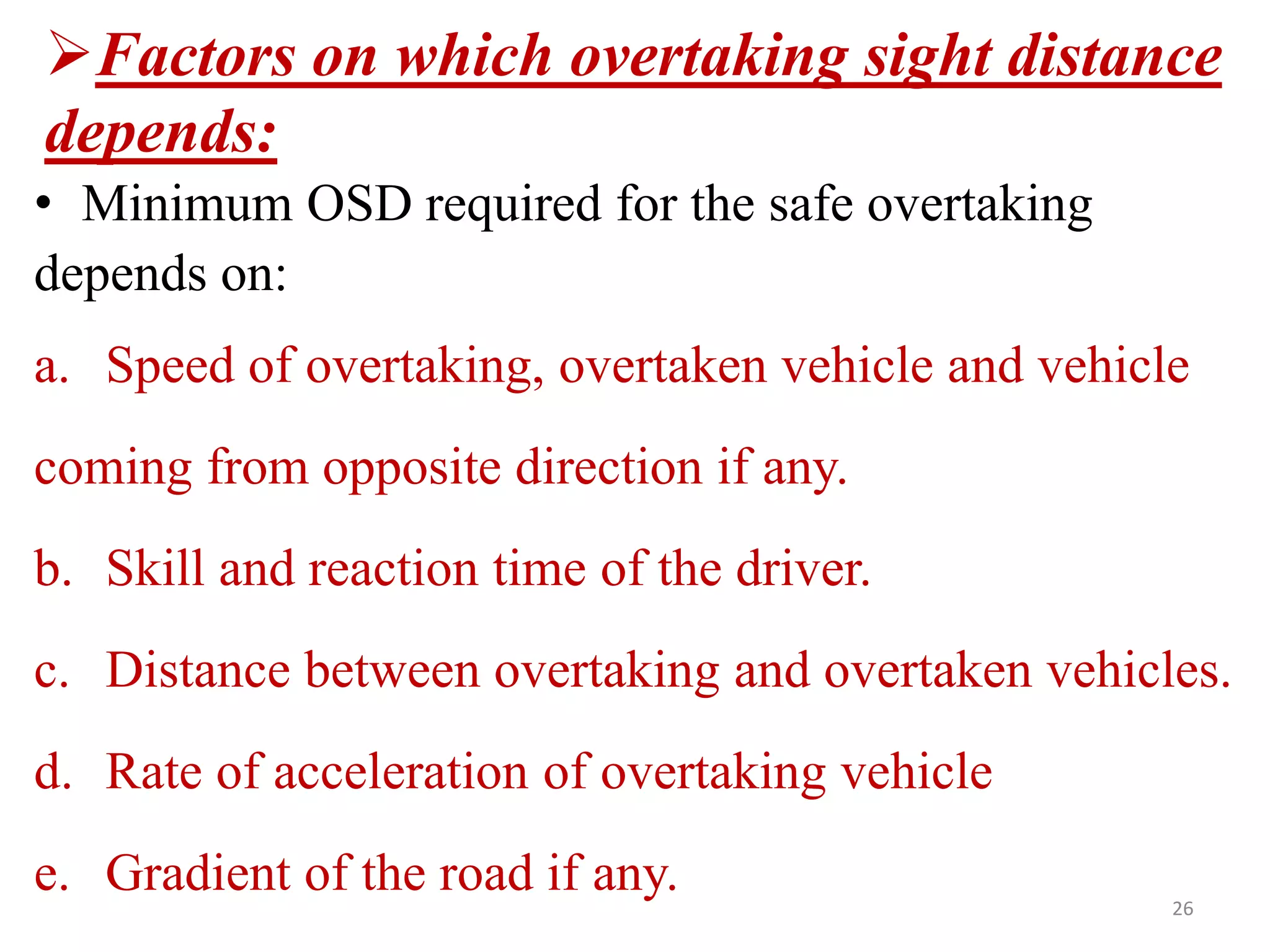 • Minimum OSD required for the safe overtaking
depends on:
a. Speed of overtaking, overtaken vehicle and vehicle
coming from opposite direction if any.
b. Skill and reaction time of the driver.
c. Distance between overtaking and overtaken vehicles.
d. Rate of acceleration of overtaking vehicle
e. Gradient of the road if any. 26
Factors on which overtaking sight distance
depends:
 