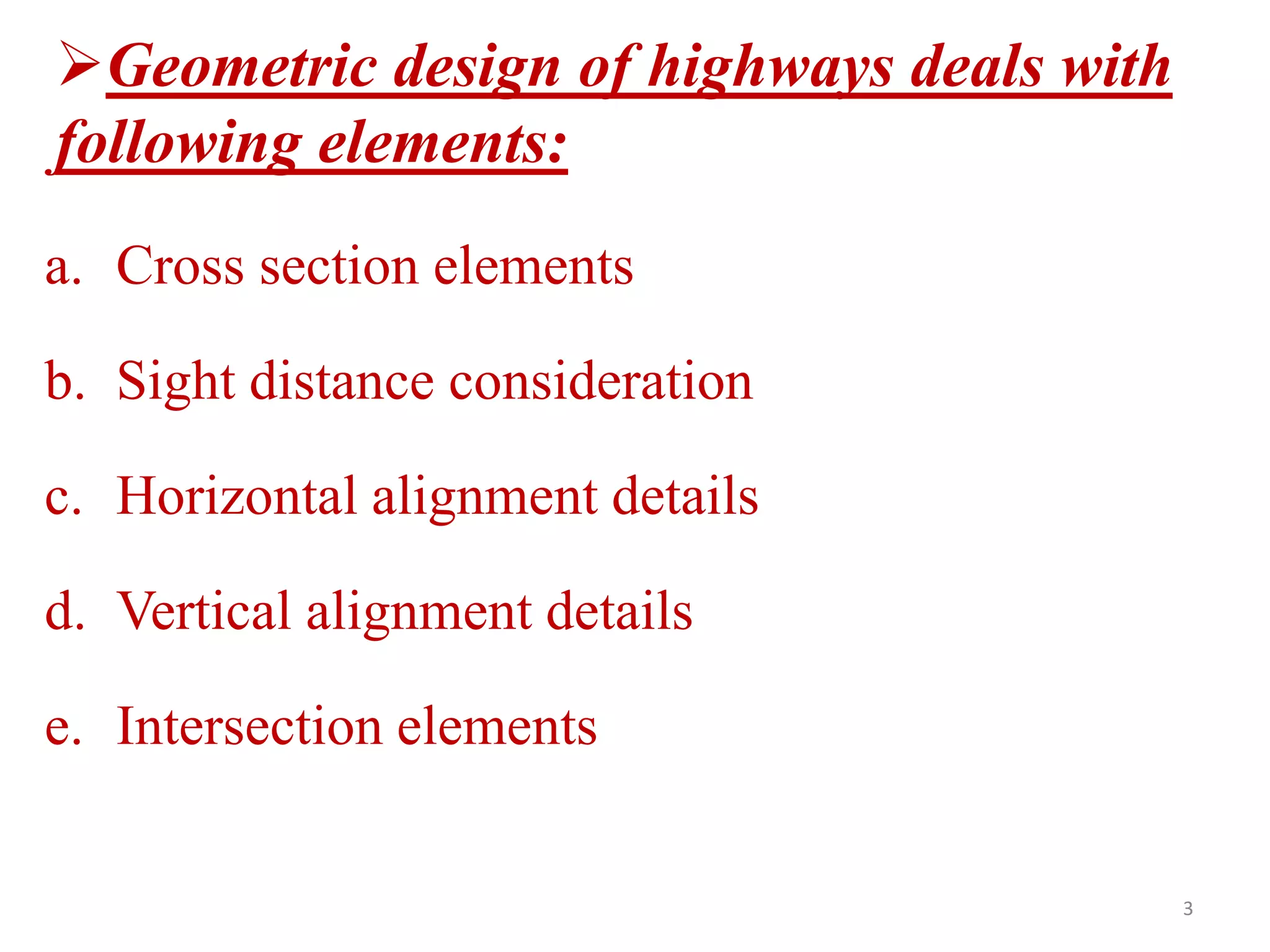 Geometric design of highways deals with
following elements:
a. Cross section elements
b. Sight distance consideration
c. Horizontal alignment details
d. Vertical alignment details
e. Intersection elements
3
 