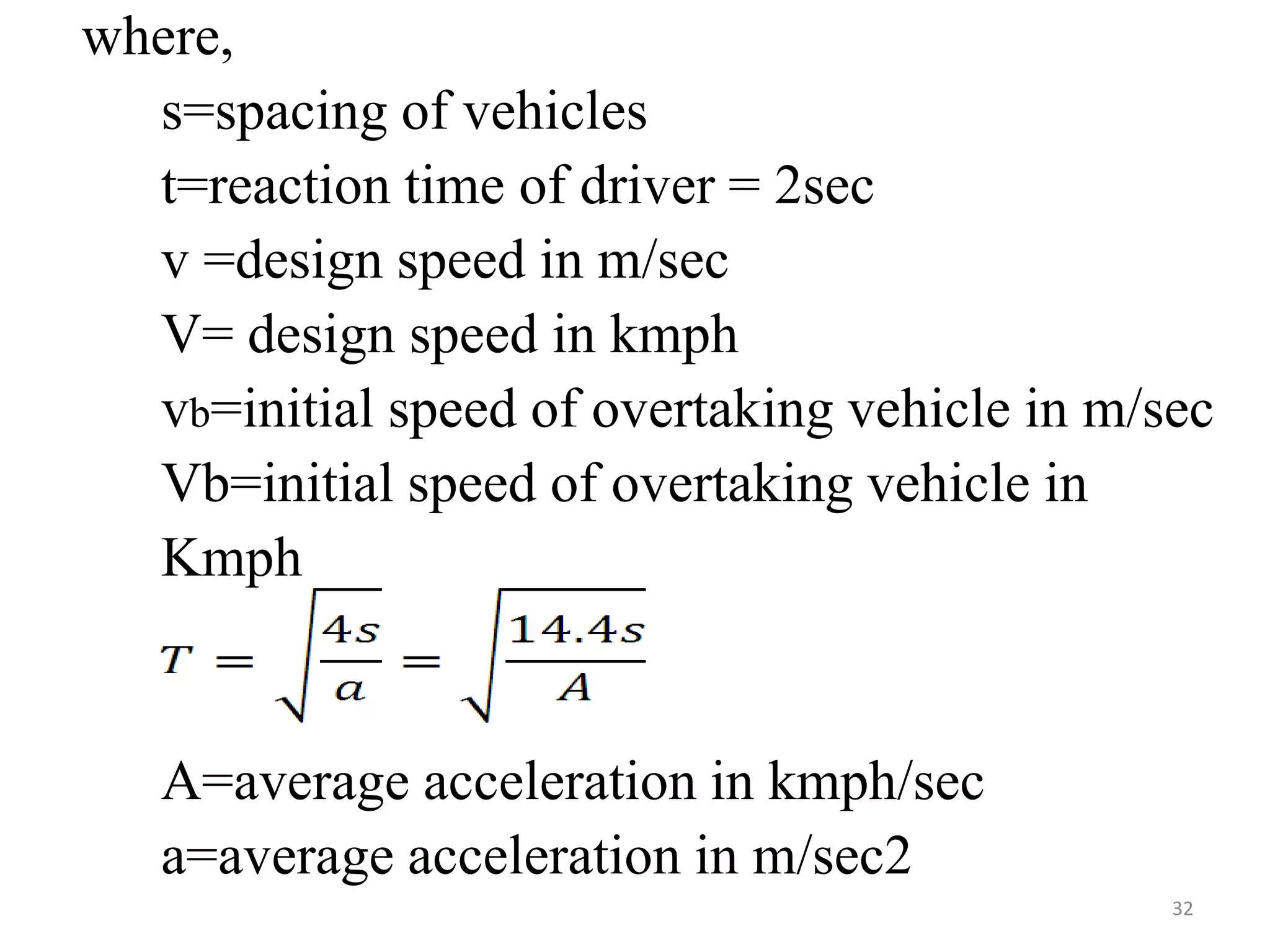 where,
s=spacing of vehicles
t=reaction time of driver = 2sec
v =design speed in m/sec
V= design speed in kmph
vb=initial speed of overtaking vehicle in m/sec
Vb=initial speed of overtaking vehicle in
Kmph
A=average acceleration in kmph/sec
a=average acceleration in m/sec2
32
 