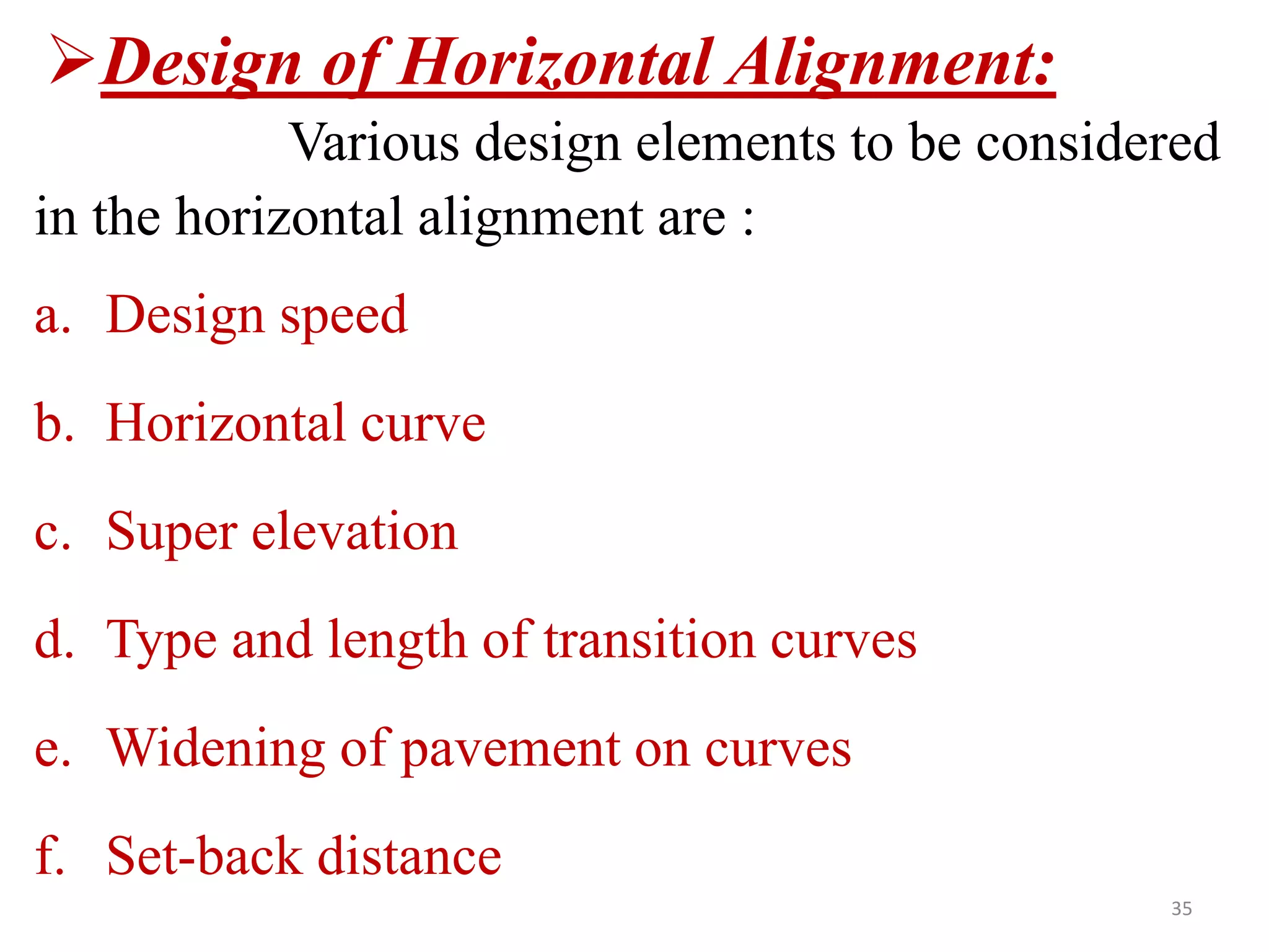 35
Design of Horizontal Alignment:
Various design elements to be considered
in the horizontal alignment are :
a. Design speed
b. Horizontal curve
c. Super elevation
d. Type and length of transition curves
e. Widening of pavement on curves
f. Set-back distance
 