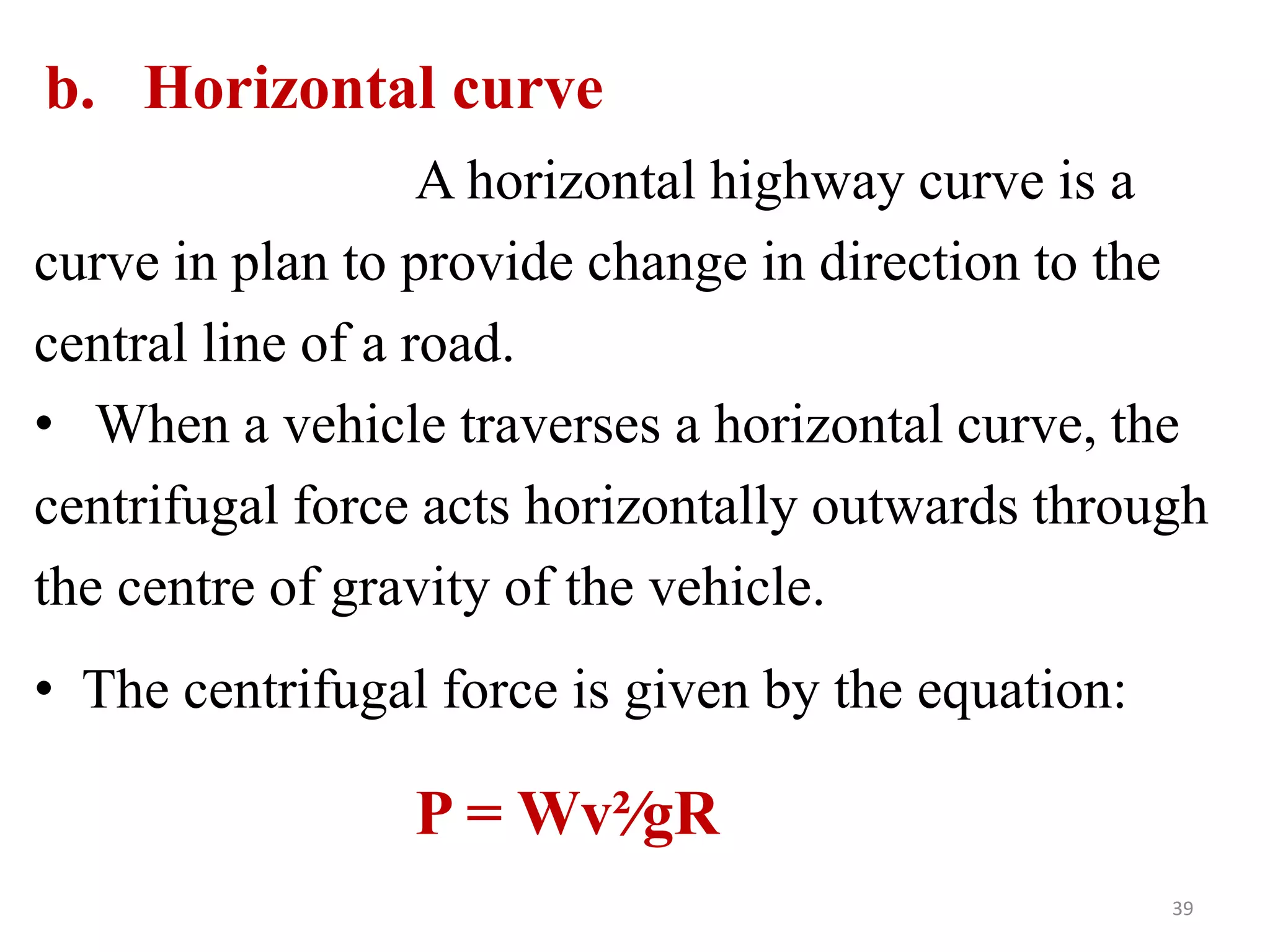 39
b. Horizontal curve
A horizontal highway curve is a
curve in plan to provide change in direction to the
central line of a road.
• When a vehicle traverses a horizontal curve, the
centrifugal force acts horizontally outwards through
the centre of gravity of the vehicle.
• The centrifugal force is given by the equation:
P = Wv²∕gR
 