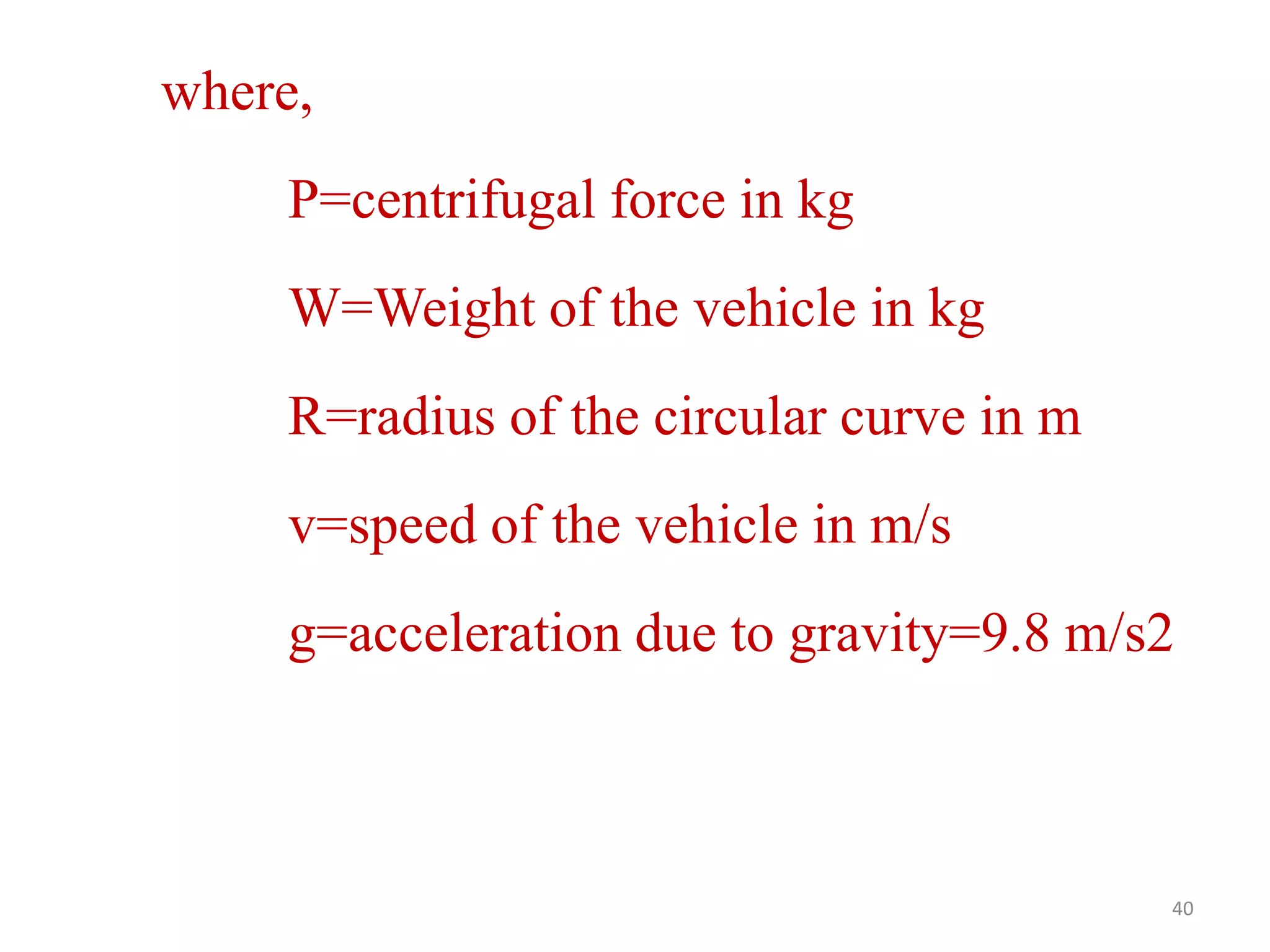 40
where,
P=centrifugal force in kg
W=Weight of the vehicle in kg
R=radius of the circular curve in m
v=speed of the vehicle in m/s
g=acceleration due to gravity=9.8 m/s2
 