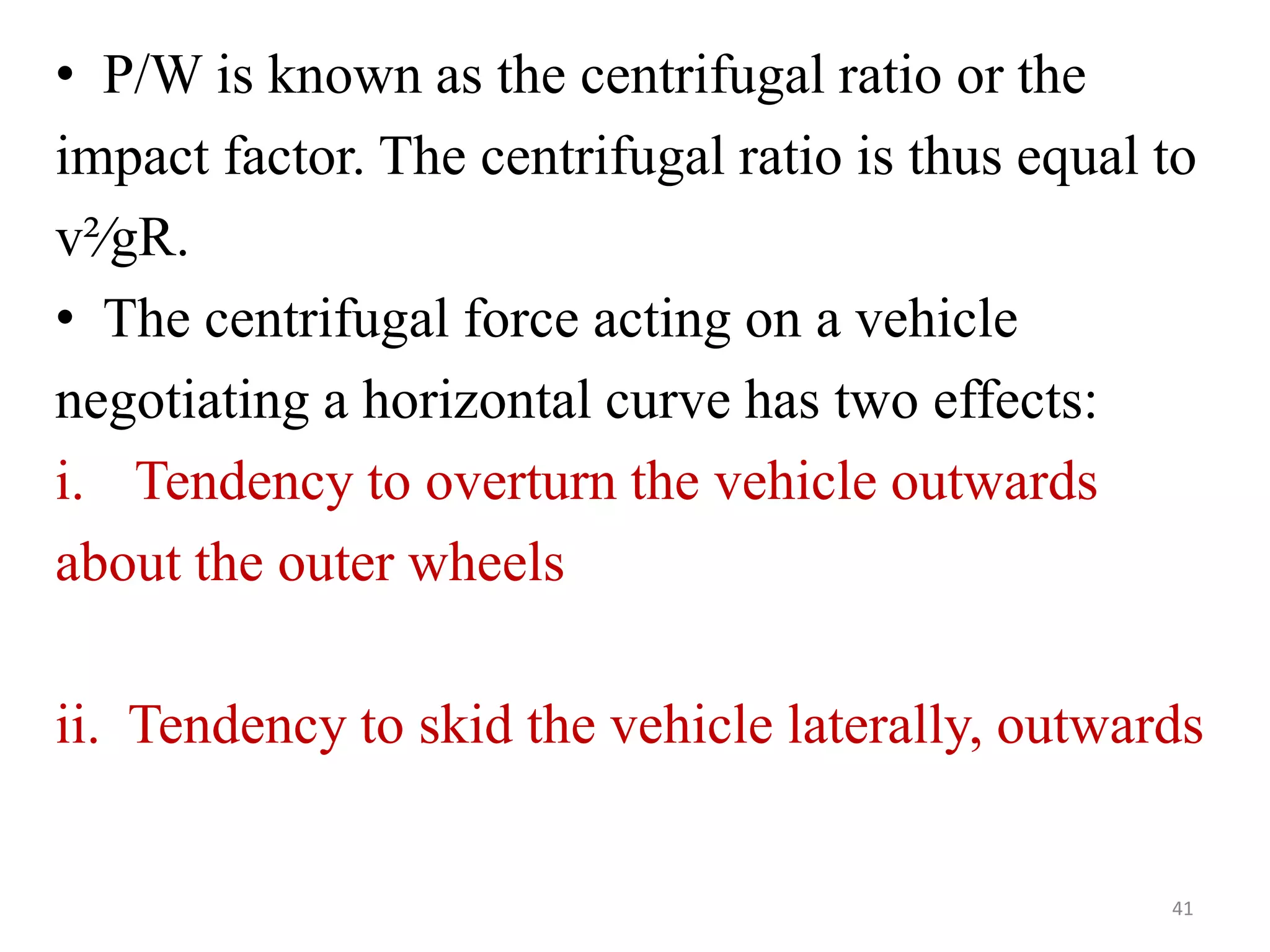 • P/W is known as the centrifugal ratio or the
impact factor. The centrifugal ratio is thus equal to
v²∕gR.
• The centrifugal force acting on a vehicle
negotiating a horizontal curve has two effects:
i. Tendency to overturn the vehicle outwards
about the outer wheels
ii. Tendency to skid the vehicle laterally, outwards
41
 