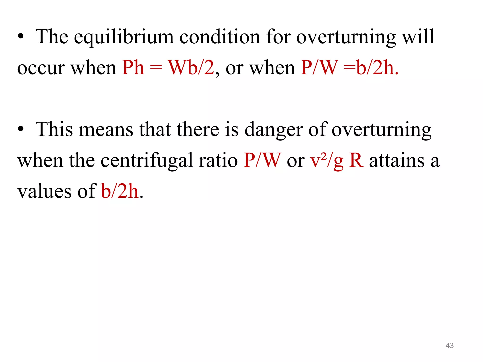 • The equilibrium condition for overturning will
occur when Ph = Wb/2, or when P/W =b/2h.
• This means that there is danger of overturning
when the centrifugal ratio P/W or v²/g R attains a
values of b/2h.
43
 