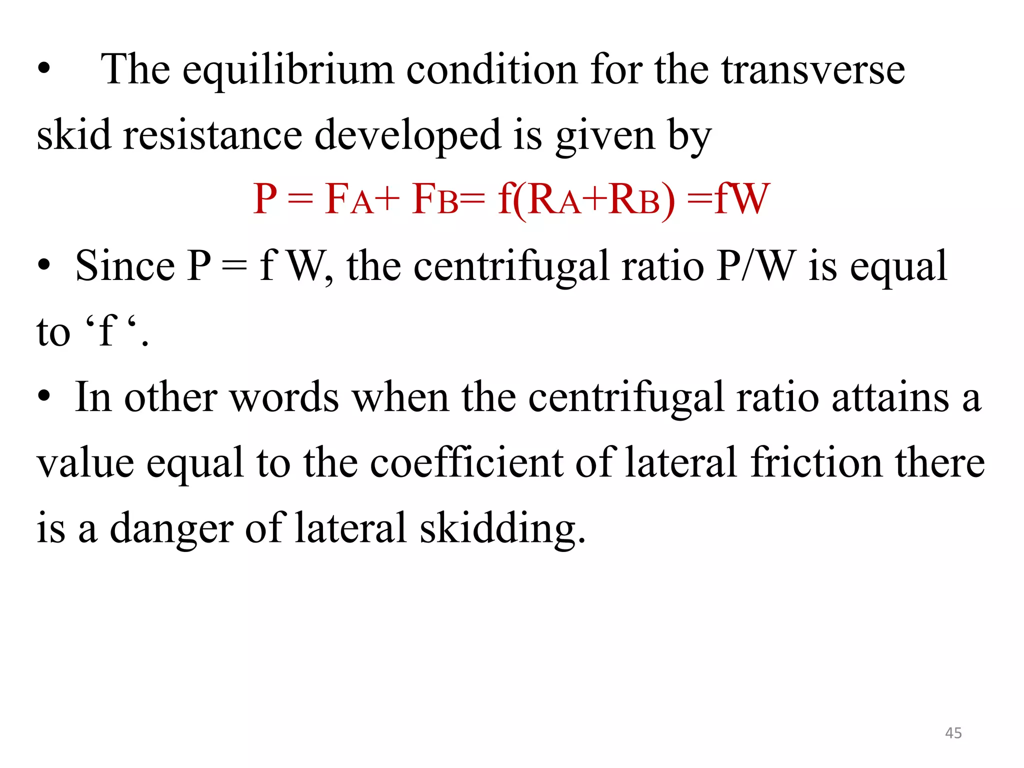• The equilibrium condition for the transverse
skid resistance developed is given by
P = FA+ FB= f(RA+RB) =fW
• Since P = f W, the centrifugal ratio P/W is equal
to ‘f ‘.
• In other words when the centrifugal ratio attains a
value equal to the coefficient of lateral friction there
is a danger of lateral skidding.
45
 