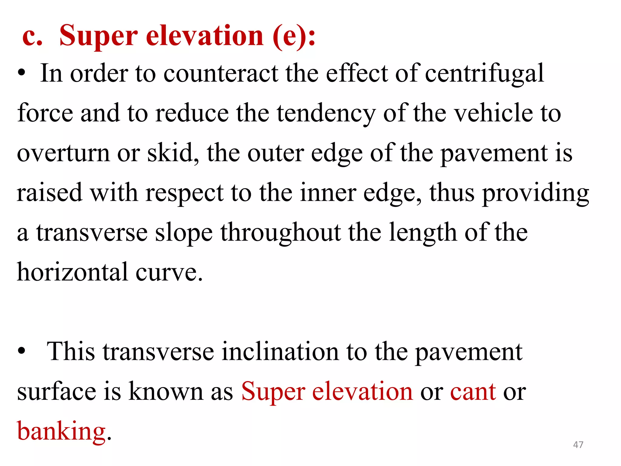 47
c. Super elevation (e):
• In order to counteract the effect of centrifugal
force and to reduce the tendency of the vehicle to
overturn or skid, the outer edge of the pavement is
raised with respect to the inner edge, thus providing
a transverse slope throughout the length of the
horizontal curve.
• This transverse inclination to the pavement
surface is known as Super elevation or cant or
banking.
 